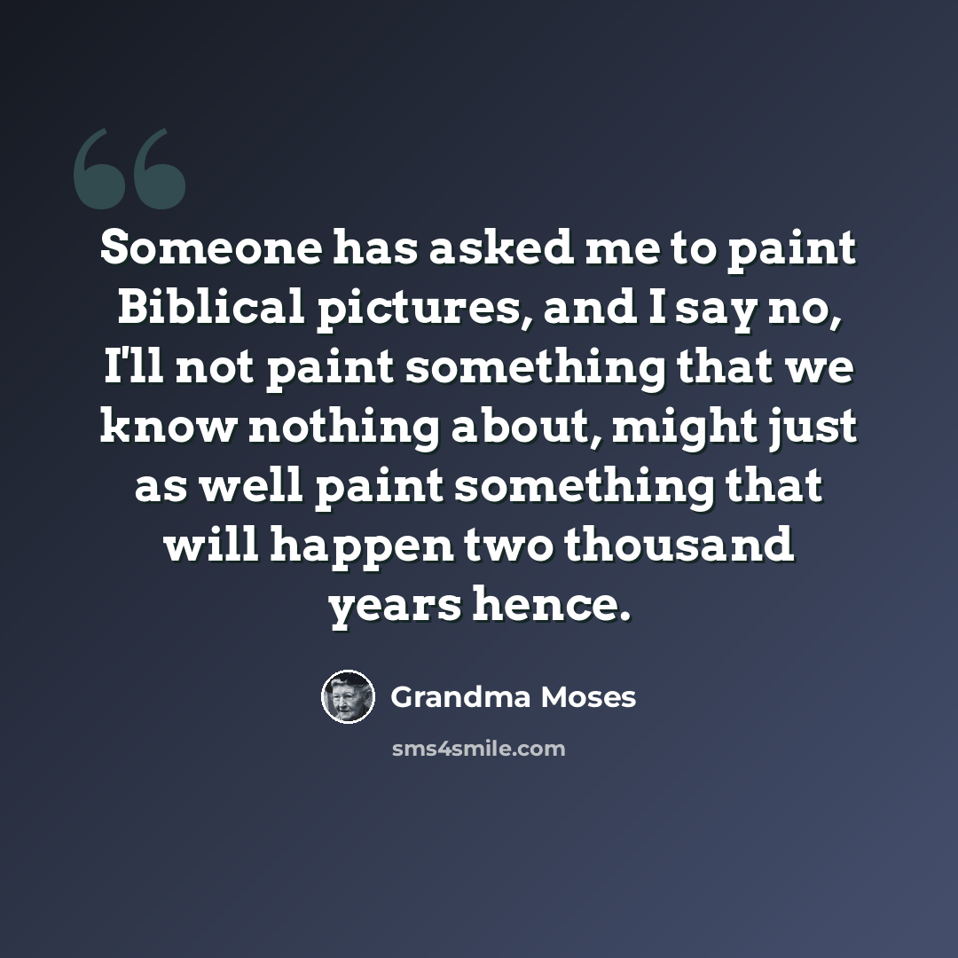 “Someone has asked me to paint Biblical pictures, and I say no, I'll not paint something that we know nothing about, might just as well paint something that will happen two thousand years hence.” quote by Grandma Moses