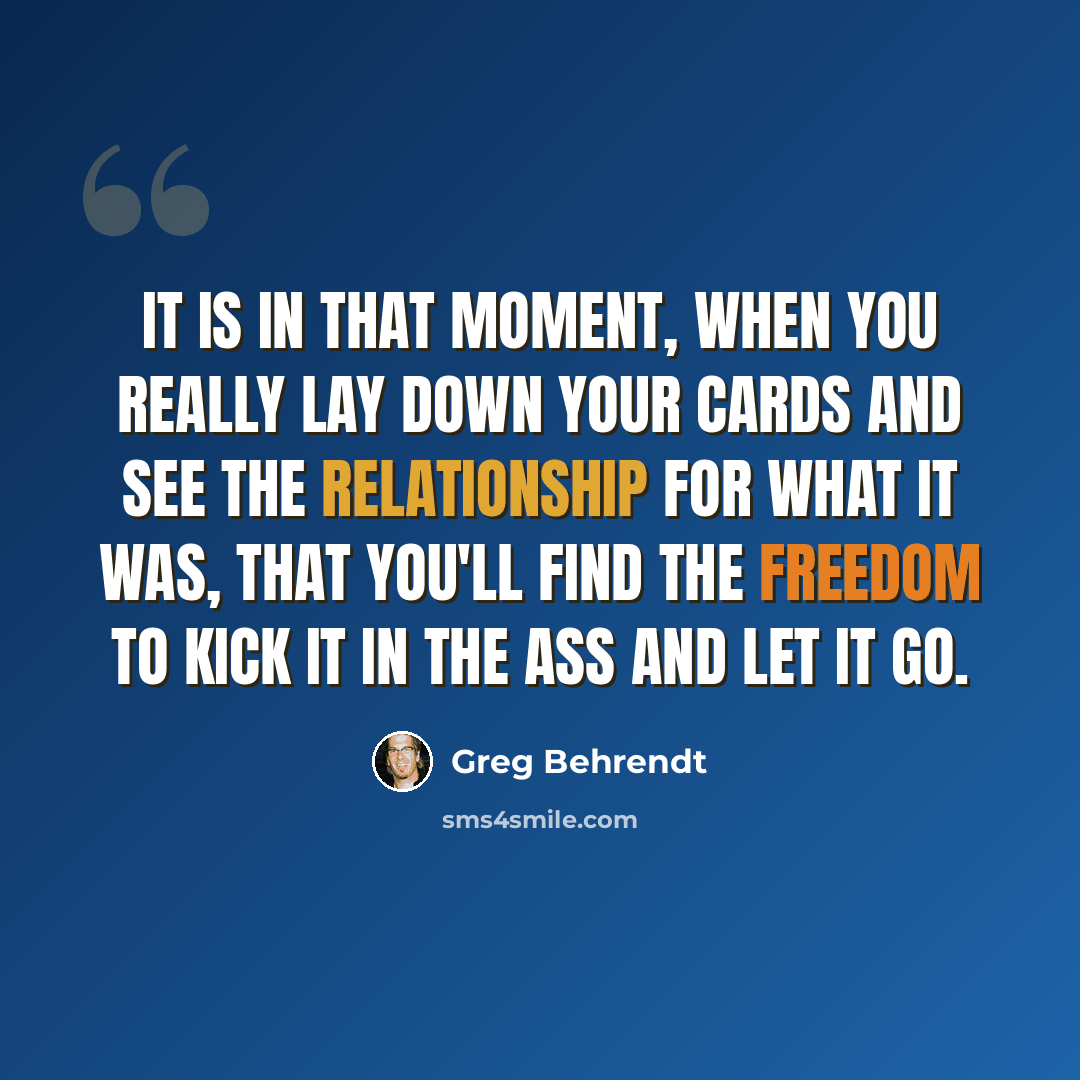 “It is in that moment, when you really lay down your cards and see the relationship for what it was, that you'll find the freedom to kick it in the ass and let it go.” quote by Greg Behrendt