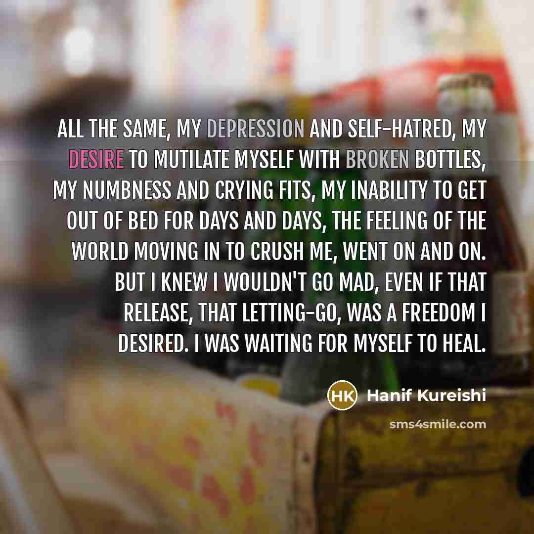 “All the same, my depression and self-hatred, my desire to mutilate myself with broken bottles, my numbness and crying fits, my inability to get out of bed for days and days, the feeling of the world moving in to crush me, went on and on. But I knew I wouldn't go mad, even if that release, that…” quote by Hanif Kureishi