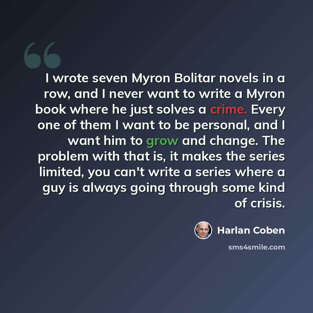 “I wrote seven Myron Bolitar novels in a row, and I never want to write a Myron book where he just solves a crime. Every one of them I want to be personal, and I want him to grow and change. The problem with that is, it makes the series limited, you can't write a series where a guy is always going…” quote by Harlan Coben