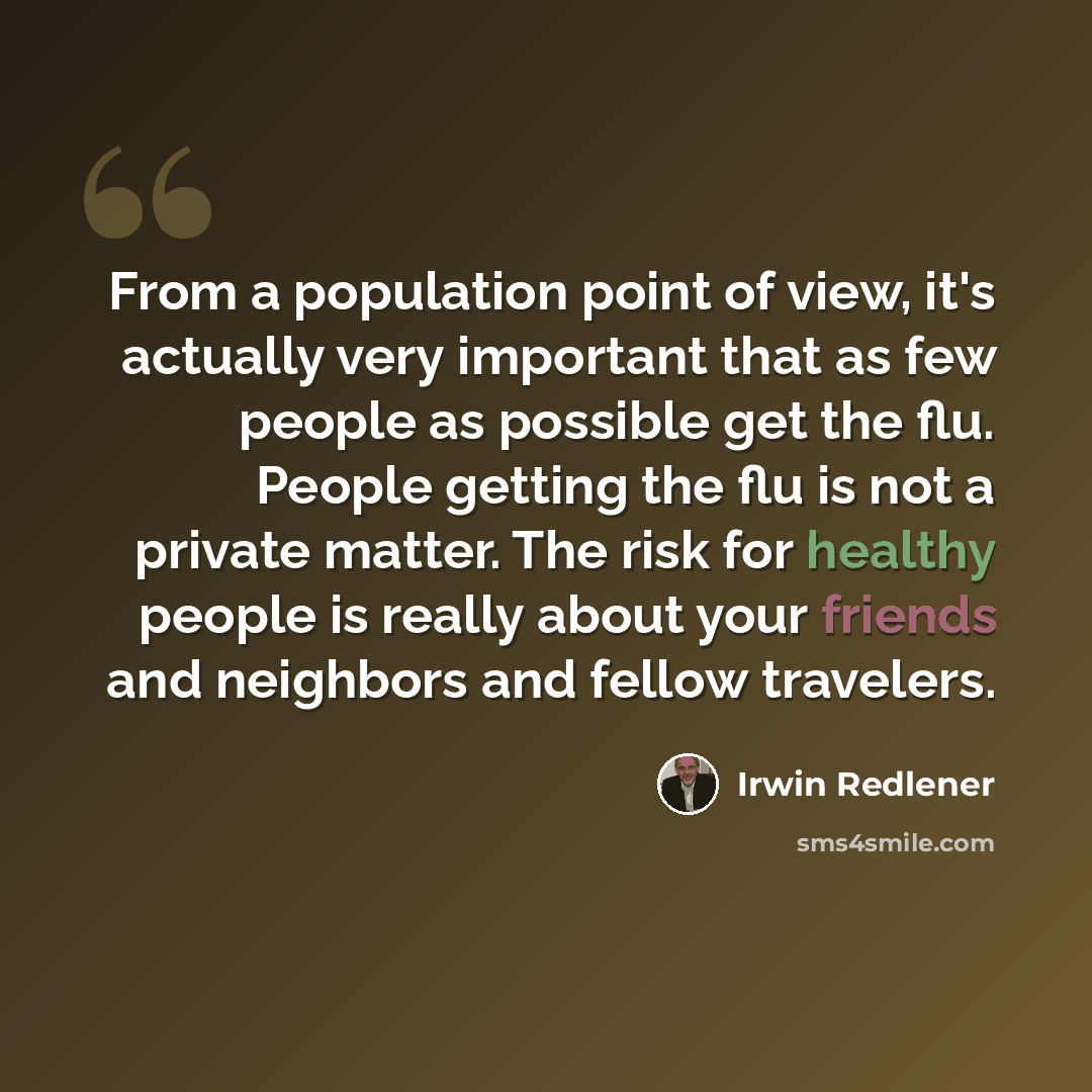 “From a population point of view, it's actually very important that as few people as possible get the flu. People getting the flu is not a private matter. The risk for healthy people is really about your friends and neighbors and fellow travelers.” quote by Irwin Redlener