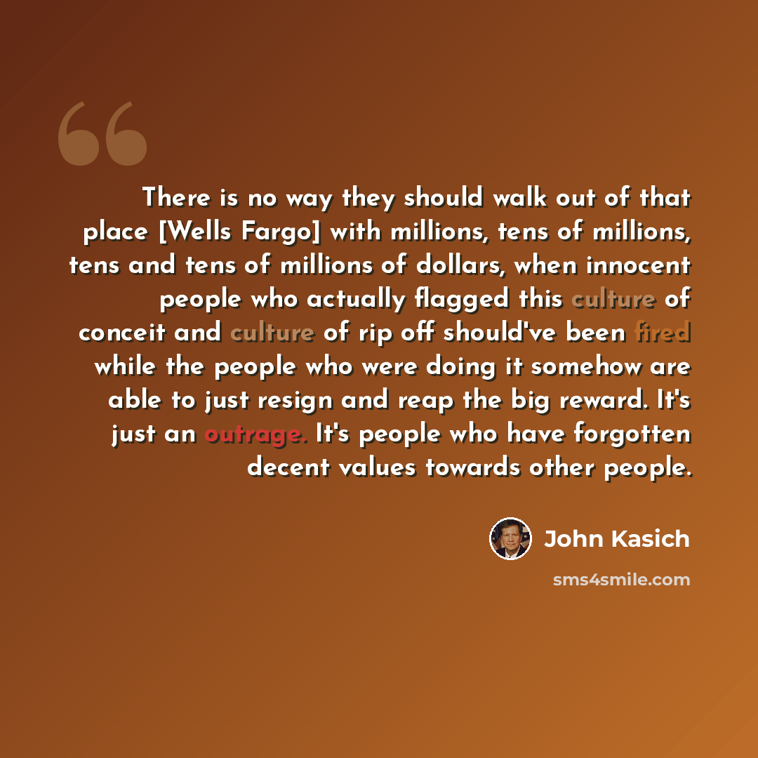 “There is no way they should walk out of that place [Wells Fargo] with millions, tens of millions, tens and tens of millions of dollars, when innocent people who actually flagged this culture of conceit and culture of rip off should've been fired while the people who were doing it somehow are able…” quote by John Kasich