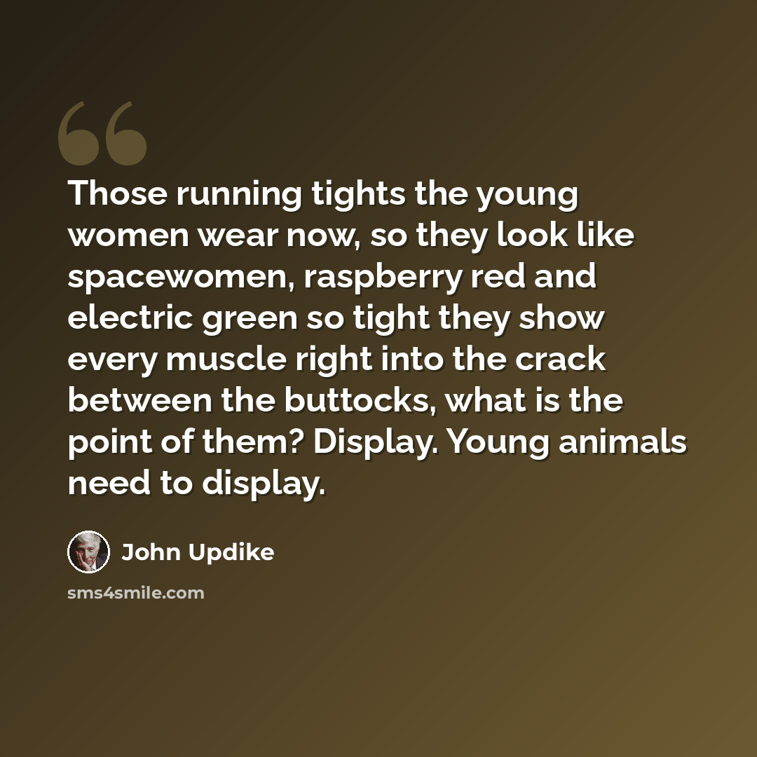 “Those running tights the young women wear now, so they look like spacewomen, raspberry red and electric green so tight they show every muscle right into the crack between the buttocks, what is the point of them? Display. Young animals need to display.” quote by John Updike