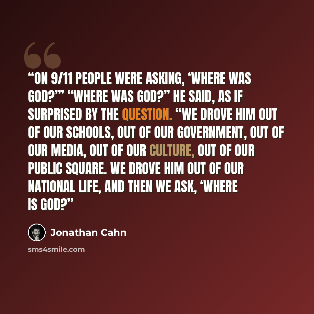 “On 9/11 people were asking, ‘Where was God?’” “Where was God?” he said, as if surprised by the question. “We drove Him out of our schools, out of our government, out of our media, out of our culture, out of our public square. We drove Him out of our national life, and then we ask, ‘Where is God?” quote by Jonathan Cahn