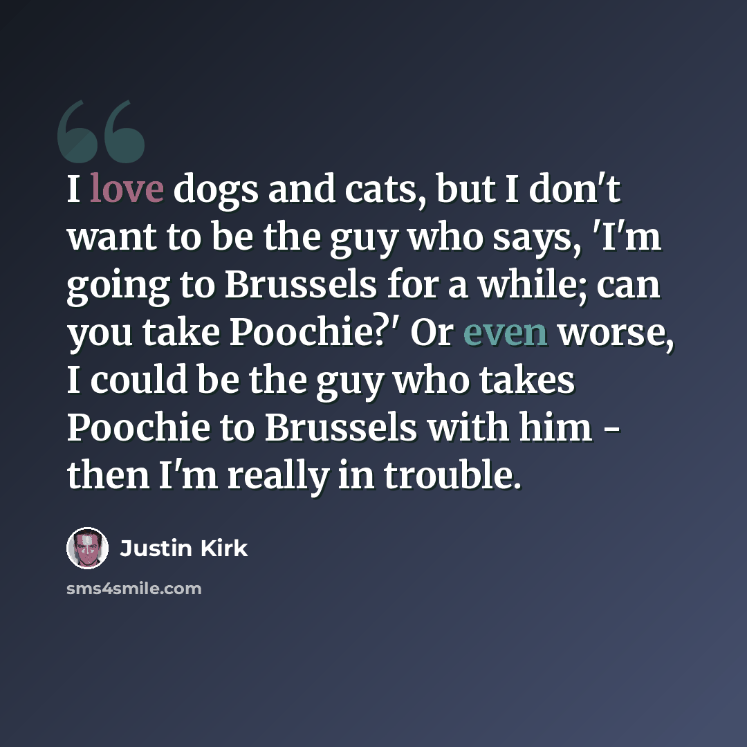 “I love dogs and cats, but I don't want to be the guy who says, 'I'm going to Brussels for a while; can you take Poochie?' Or even worse, I could be the guy who takes Poochie to Brussels with him - then I'm really in trouble.” quote by Justin Kirk