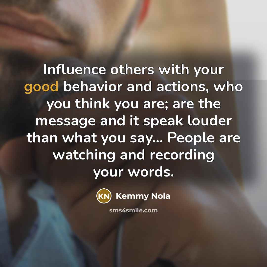 “Influence others with your good behavior and actions, who you think you are; are the message and it speak louder than what you say... People are watching and recording your words.” quote by Kemmy Nola