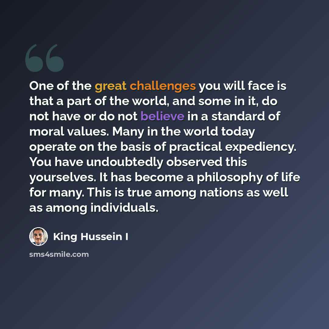 “One of the great challenges you will face is that a part of the world, and some in it, do not have or do not believe in a standard of moral values. Many in the world today operate on the basis of practical expediency. You have undoubtedly observed this yourselves. It has become a philosophy of…” quote by King Hussein I