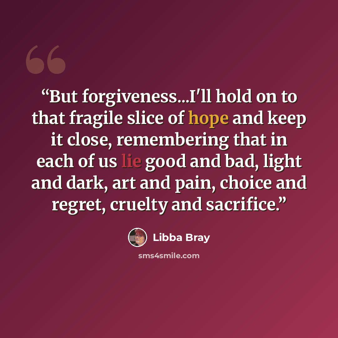 “But forgiveness...I'll hold on to that fragile slice of hope and keep it close, remembering that in each of us lie good and bad, light and dark, art and pain, choice and regret, cruelty and sacrifice.” quote by Libba Bray