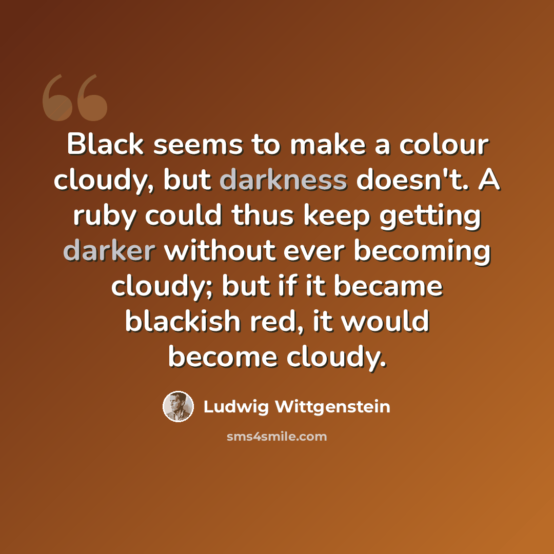 “Black seems to make a colour cloudy, but darkness doesn't. A ruby could thus keep getting darker without ever becoming cloudy; but if it became blackish red, it would become cloudy.” quote by Ludwig Wittgenstein