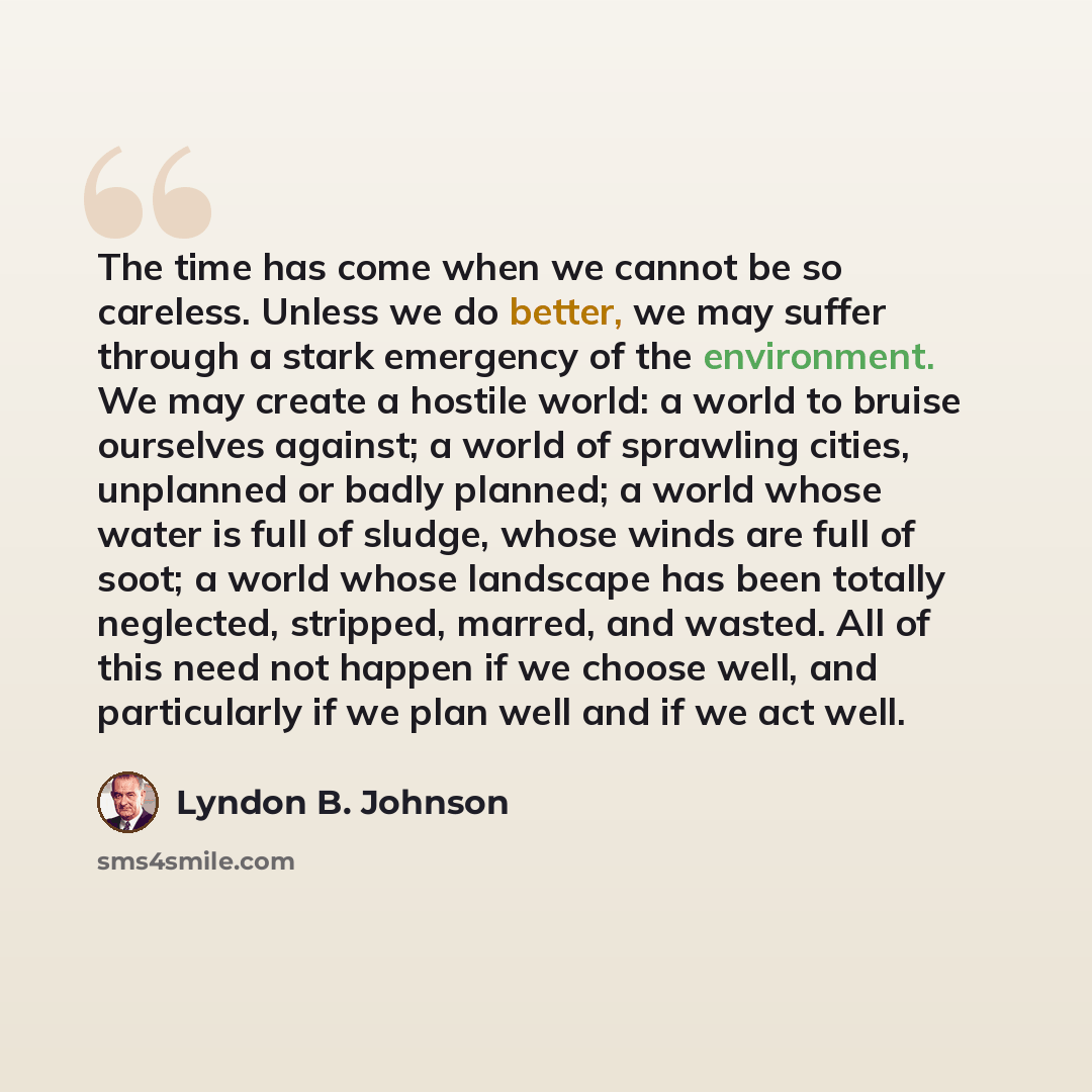 “The time has come when we cannot be so careless. Unless we do better, we may suffer through a stark emergency of the environment. We may create a hostile world: a world to bruise ourselves against; a world of sprawling cities, unplanned or badly planned; a world whose water is full of sludge…” quote by Lyndon B. Johnson