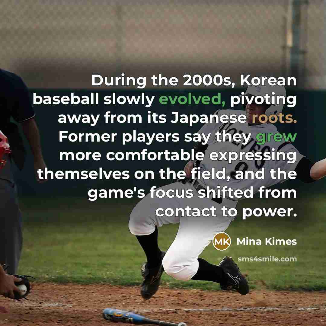 “During the 2000s, Korean baseball slowly evolved, pivoting away from its Japanese roots. Former players say they grew more comfortable expressing themselves on the field, and the game's focus shifted from contact to power.” quote by Mina Kimes