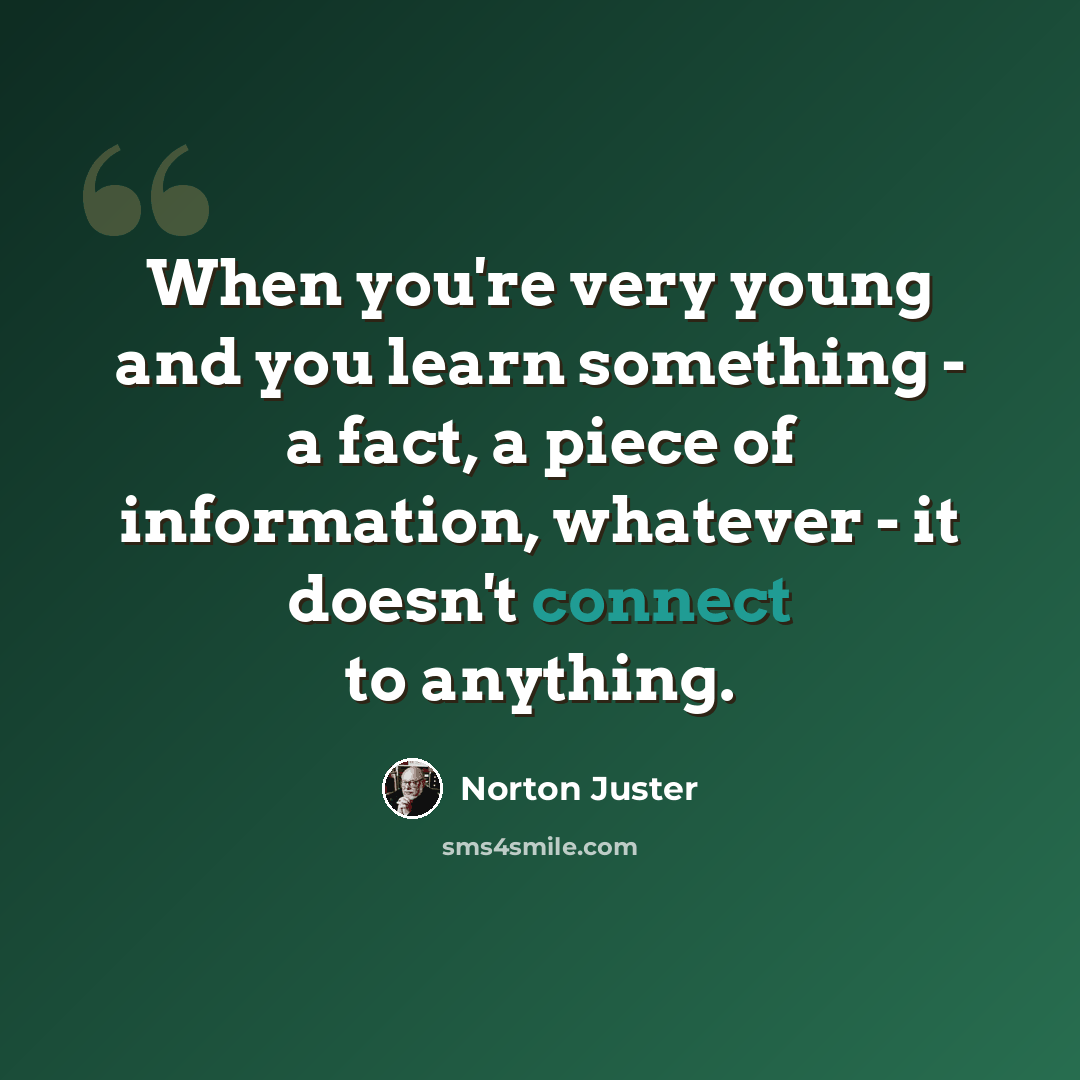 “When you're very young and you learn something - a fact, a piece of information, whatever - it doesn't connect to anything.” quote by Norton Juster