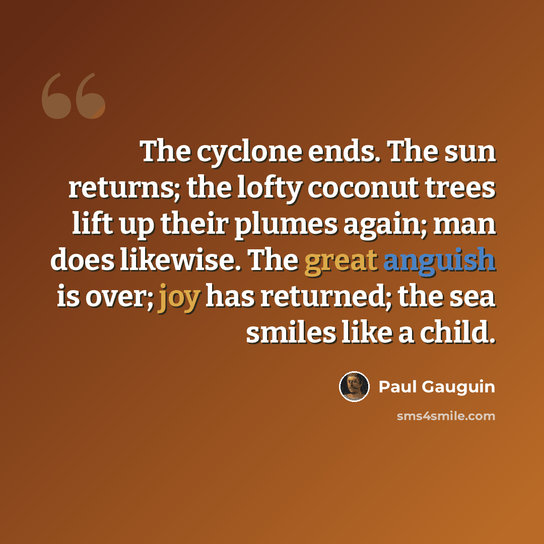 “The cyclone ends. The sun returns; the lofty coconut trees lift up their plumes again; man does likewise. The great anguish is over; joy has returned; the sea smiles like a child.” quote by Paul Gauguin
