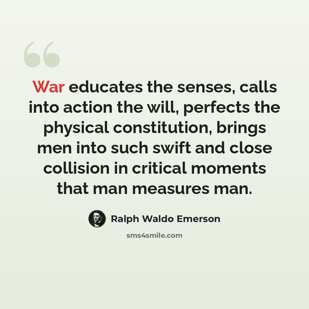 “War educates the senses, calls into action the will, perfects the physical constitution, brings men into such swift and close collision in critical moments that man measures man.” quote by Ralph Waldo Emerson