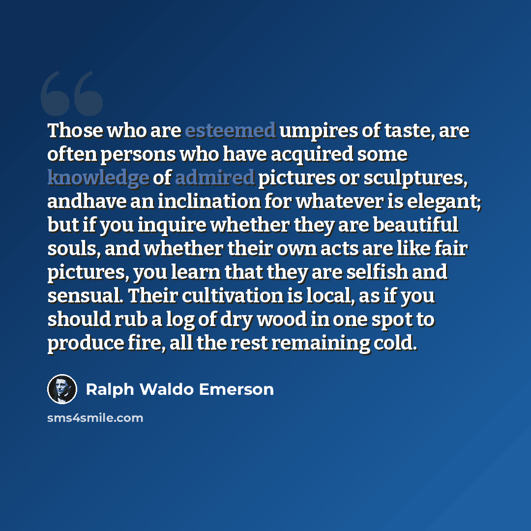 “Those who are esteemed umpires of taste, are often persons who have acquired some knowledge of admired pictures or sculptures, andhave an inclination for whatever is elegant; but if you inquire whether they are beautiful souls, and whether their own acts are like fair pictures, you learn that they…” quote by Ralph Waldo Emerson