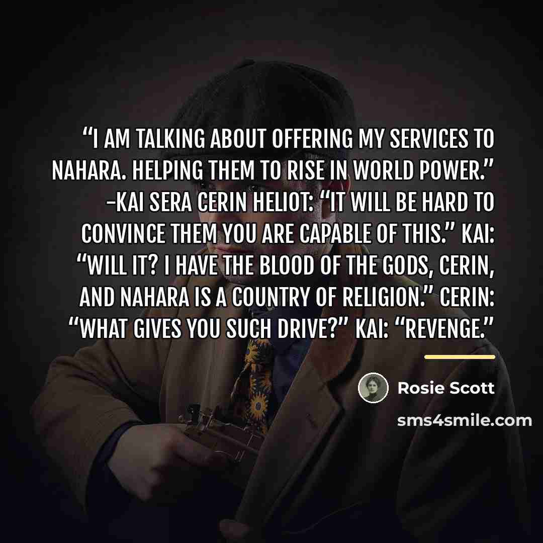“I am talking about offering my services to Nahara. Helping them to rise in world power.” -Kai Sera Cerin Heliot: “It will be hard to convince them you are capable of this.” Kai: “Will it? I have the blood of the gods, Cerin, and Nahara is a country of religion.” Cerin: “What gives you such drive?”…” quote by Rosie Scott
