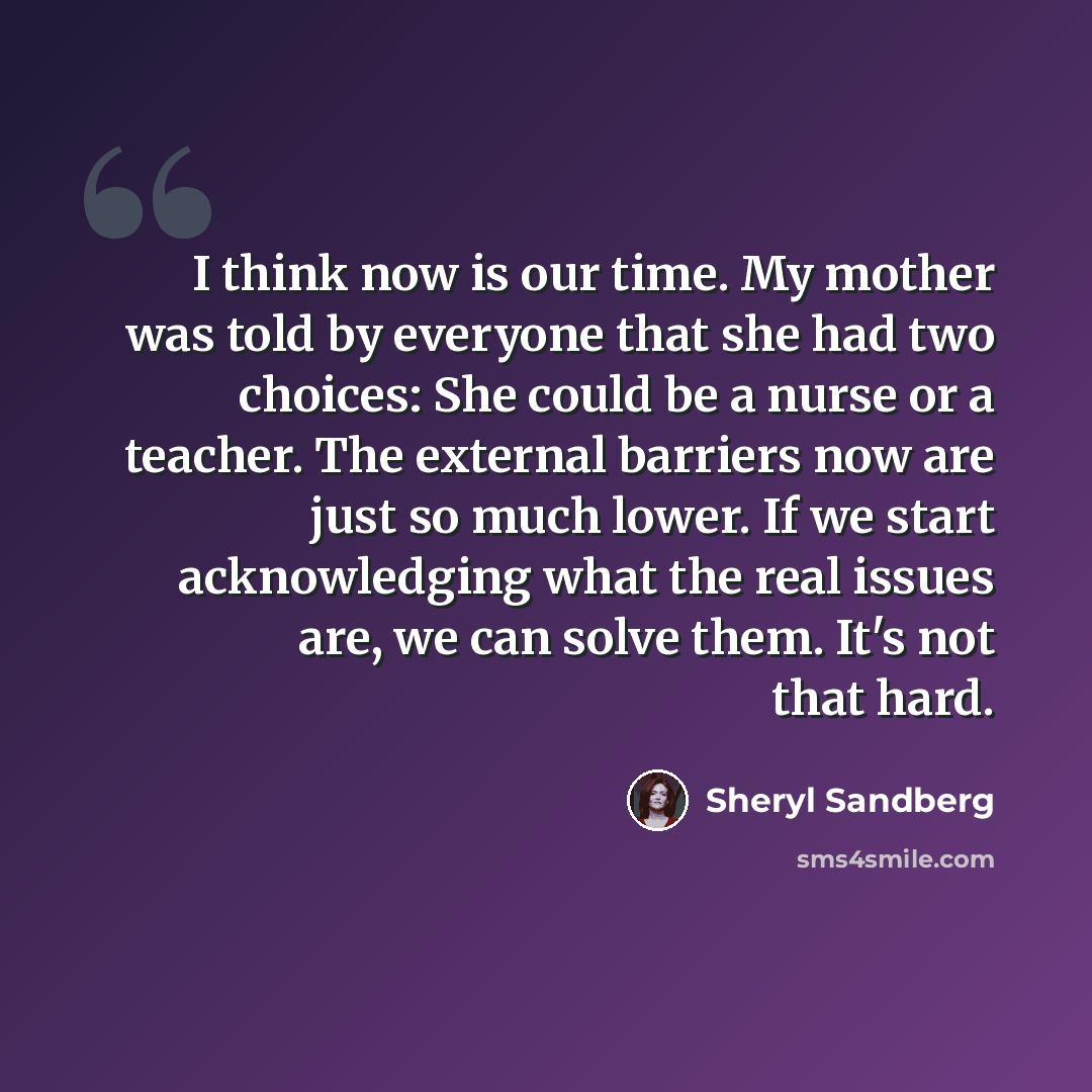 “I think now is our time. My mother was told by everyone that she had two choices: She could be a nurse or a teacher. The external barriers now are just so much lower. If we start acknowledging what the real issues are, we can solve them. It's not that hard.” quote by Sheryl Sandberg