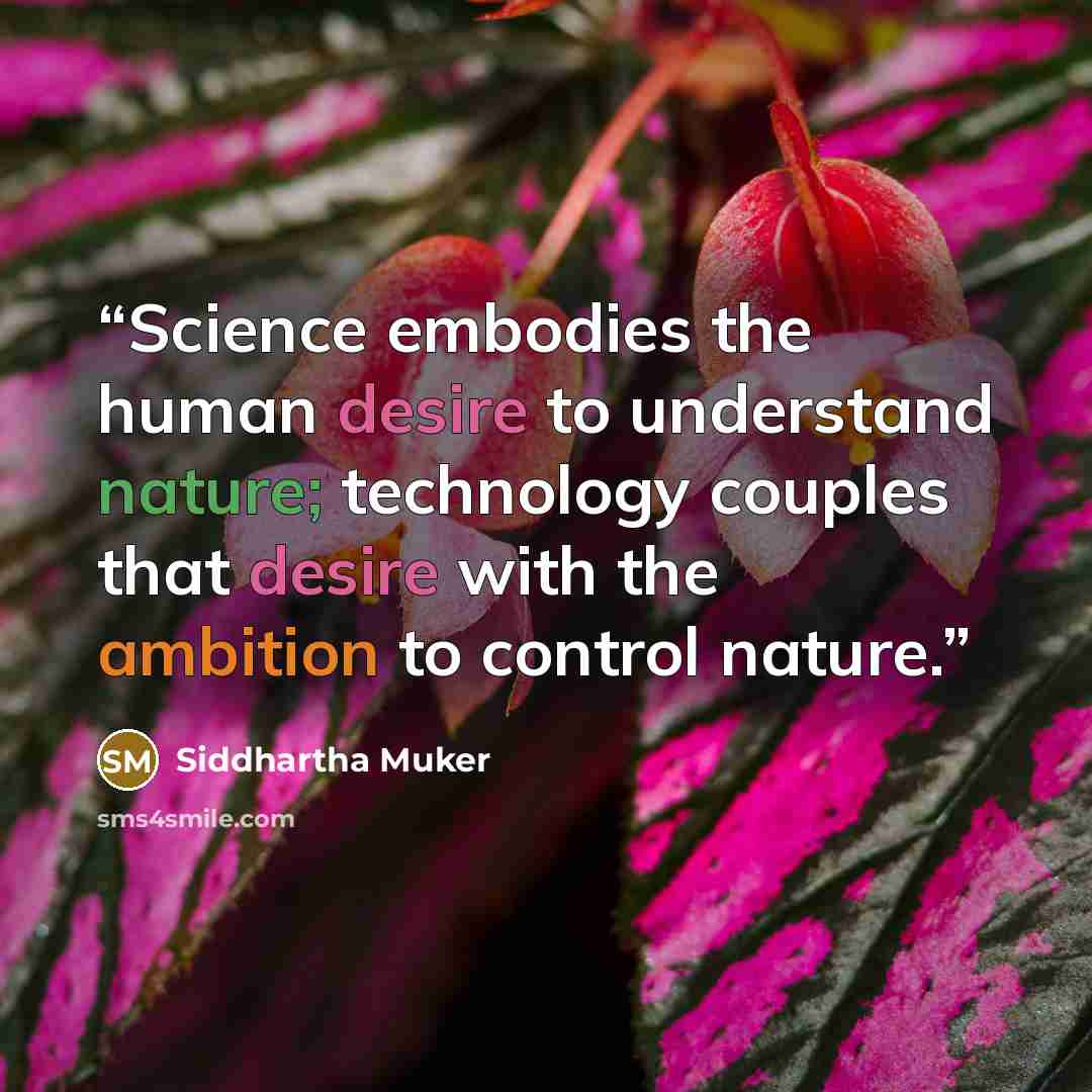 “Science embodies the human desire to understand nature; technology couples that desire with the ambition to control nature.” quote by Siddhartha Muker