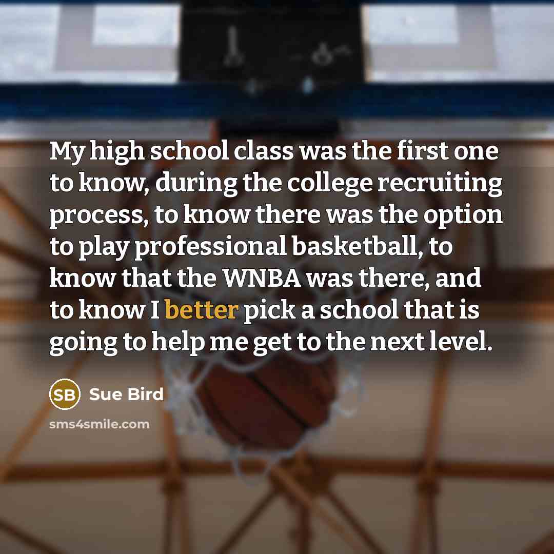 “My high school class was the first one to know, during the college recruiting process, to know there was the option to play professional basketball, to know that the WNBA was there, and to know I better pick a school that is going to help me get to the next level.” quote by Sue Bird