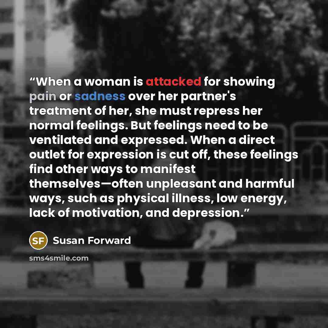 “When a woman is attacked for showing pain or sadness over her partner's treatment of her, she must repress her normal feelings. But feelings need to be ventilated and expressed. When a direct outlet for expression is cut off, these feelings find other ways to manifest themselves—often unpleasant…” quote by Susan Forward
