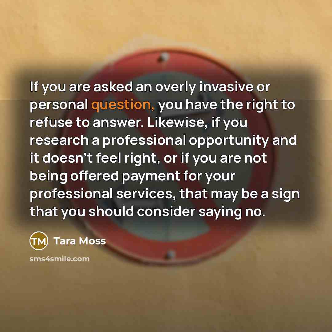 “If you are asked an overly invasive or personal question, you have the right to refuse to answer. Likewise, if you research a professional opportunity and it doesn't feel right, or if you are not being offered payment for your professional services, that may be a sign that you should consider…” quote by Tara Moss