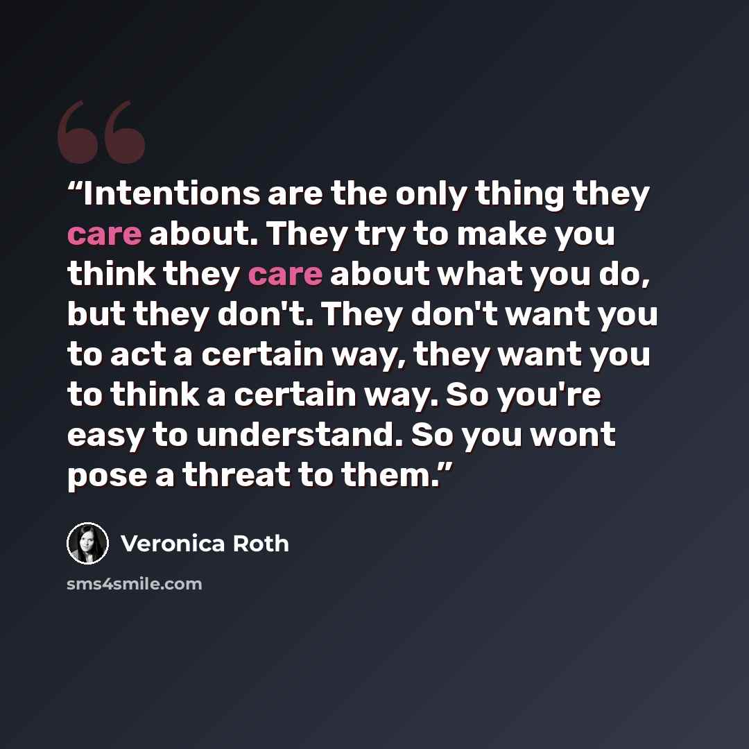 “Intentions are the only thing they care about. They try to make you think they care about what you do, but they don't. They don't want you to act a certain way, they want you to think a certain way. So you're easy to understand. So you wont pose a threat to them.” quote by Veronica Roth