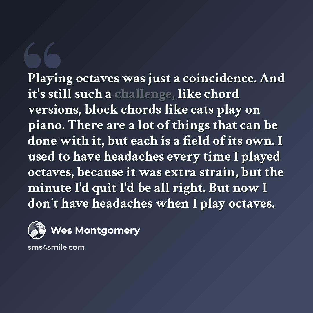 “Playing octaves was just a coincidence. And it's still such a challenge, like chord versions, block chords like cats play on piano. There are a lot of things that can be done with it, but each is a field of its own. I used to have headaches every time I played octaves, because it was extra strain…” quote by Wes Montgomery