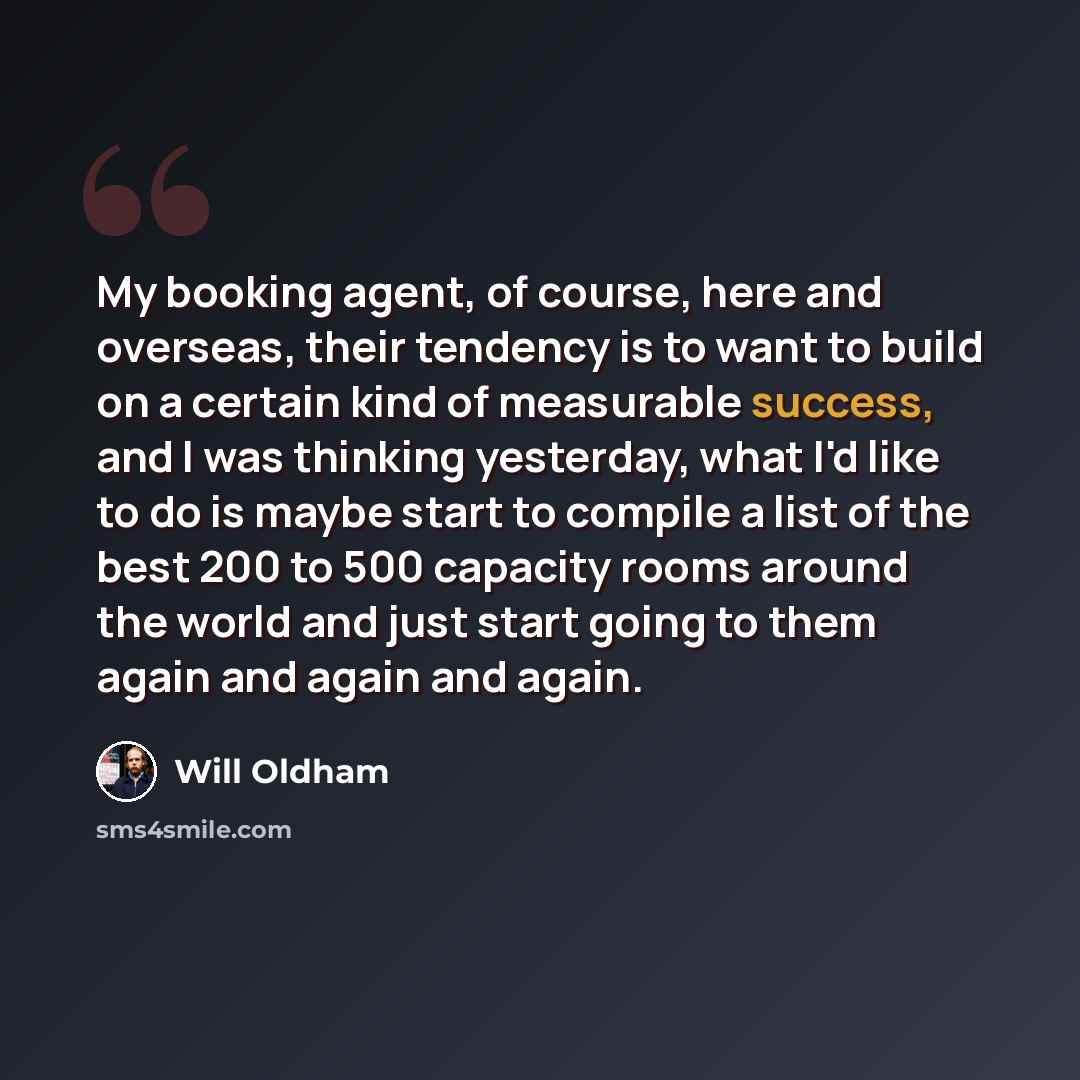 “My booking agent, of course, here and overseas, their tendency is to want to build on a certain kind of measurable success, and I was thinking yesterday, what I'd like to do is maybe start to compile a list of the best 200 to 500 capacity rooms around the world and just start going to them again…” quote by Will Oldham