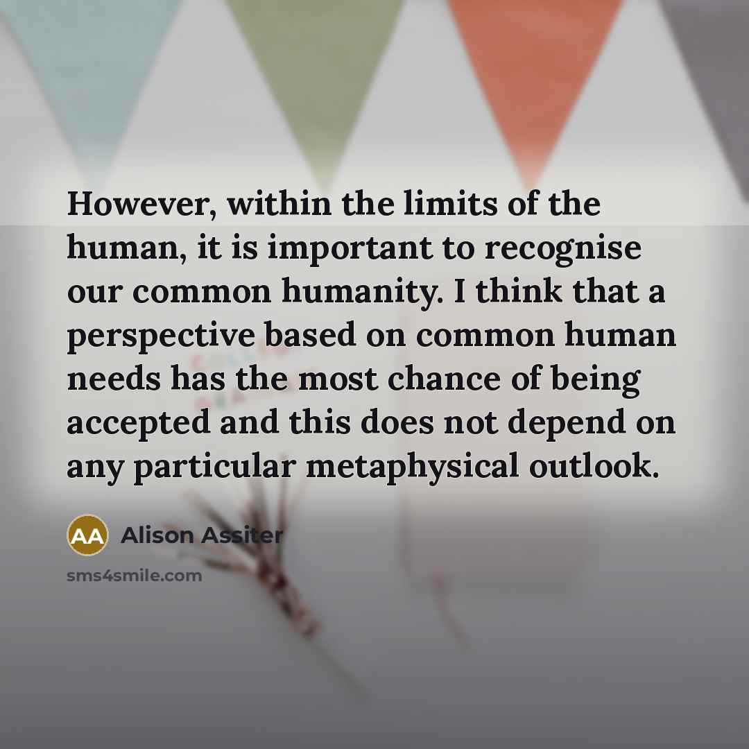 “However, within the limits of the human, it is important to recognise our common humanity. I think that a perspective based on common human needs has the most chance of being accepted and this does not depend on any particular metaphysical outlook.” quote by Alison Assiter