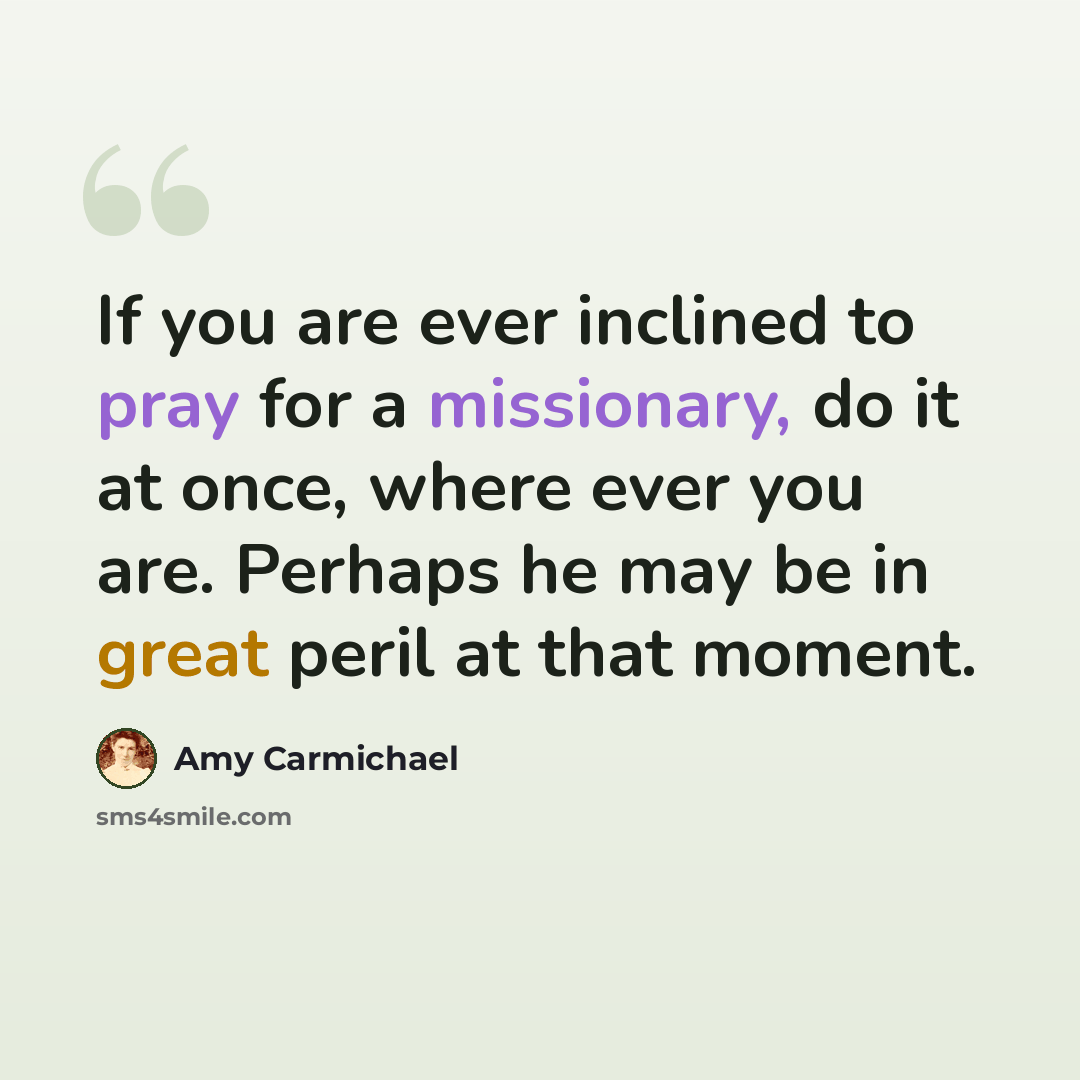 “If you are ever inclined to pray for a missionary, do it at once, where ever you are. Perhaps he may be in great peril at that moment.” quote by Amy Carmichael