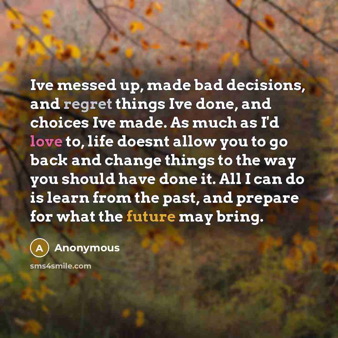 “Ive messed up, made bad decisions, and regret things Ive done, and choices Ive made. As much as I'd love to, life doesnt allow you to go back and change things to the way you should have done it. All I can do is learn from the past, and prepare for what the future may bring.” quote by Anonymous