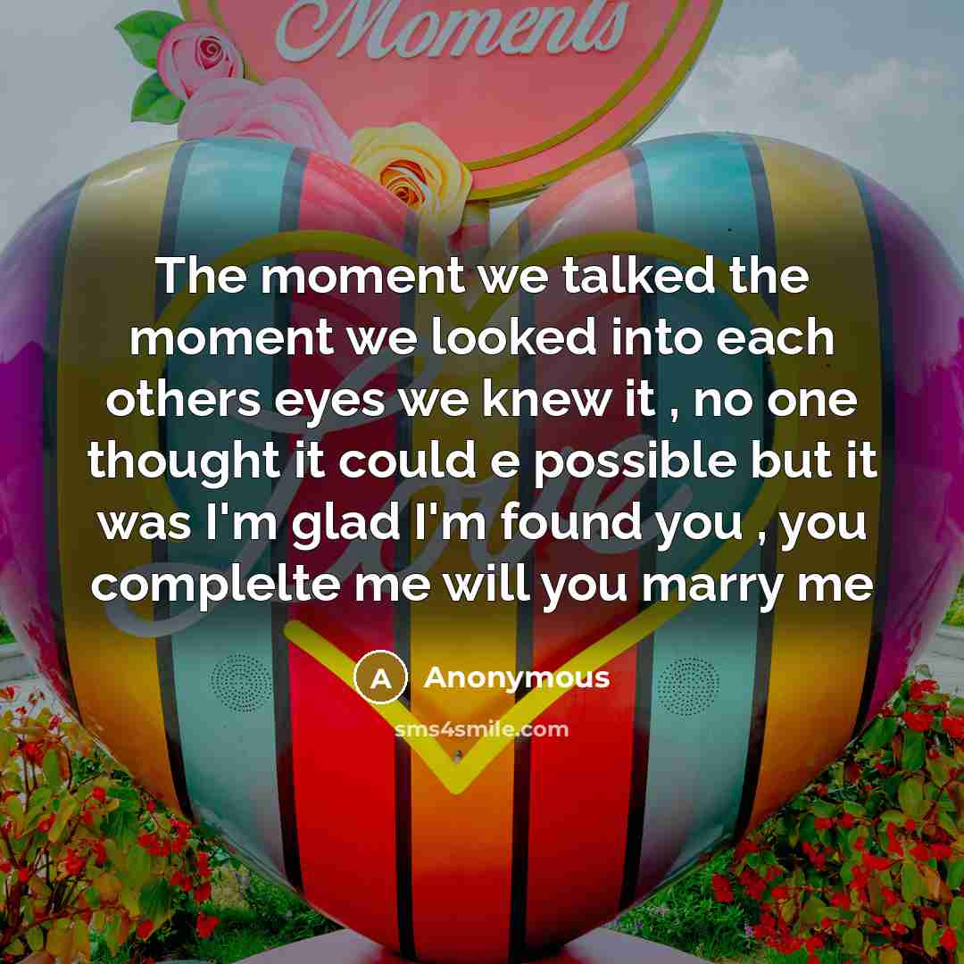 “The moment we talked the moment we looked into each others eyes we knew it , no one thought it could e possible but it was I'm glad I'm found you , you complelte me will you marry me” quote by Anonymous