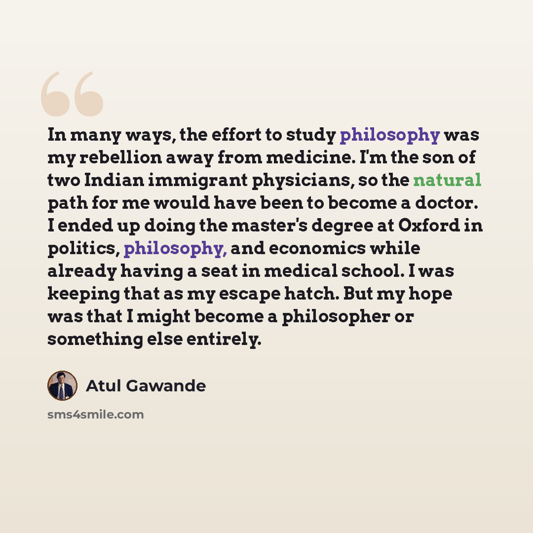 “In many ways, the effort to study philosophy was my rebellion away from medicine. I'm the son of two Indian immigrant physicians, so the natural path for me would have been to become a doctor. I ended up doing the master's degree at Oxford in politics, philosophy, and economics while already…” quote by Atul Gawande