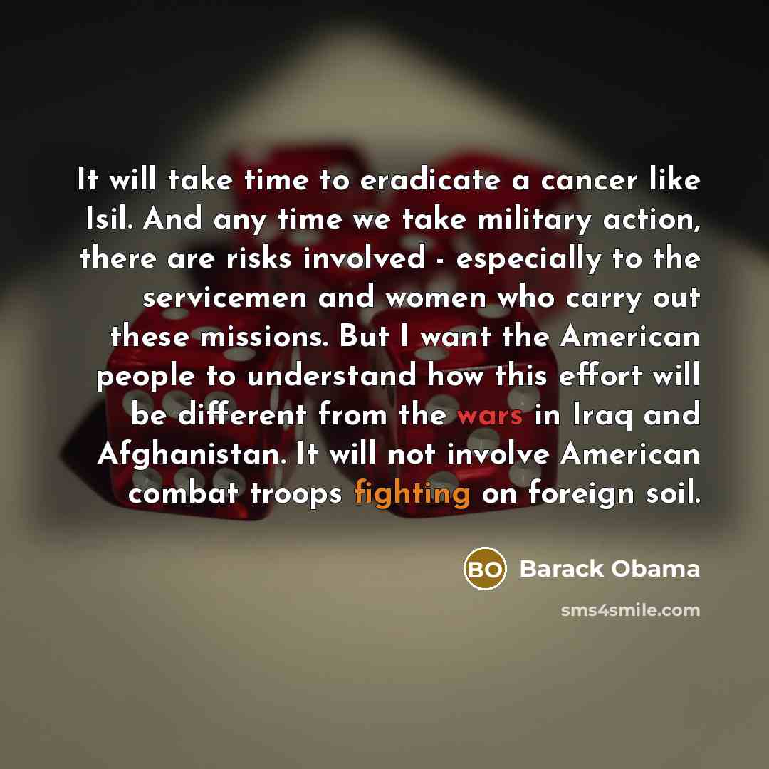 “It will take time to eradicate a cancer like Isil. And any time we take military action, there are risks involved - especially to the servicemen and women who carry out these missions. But I want the American people to understand how this effort will be different from the wars in Iraq and…” quote by Barack Obama