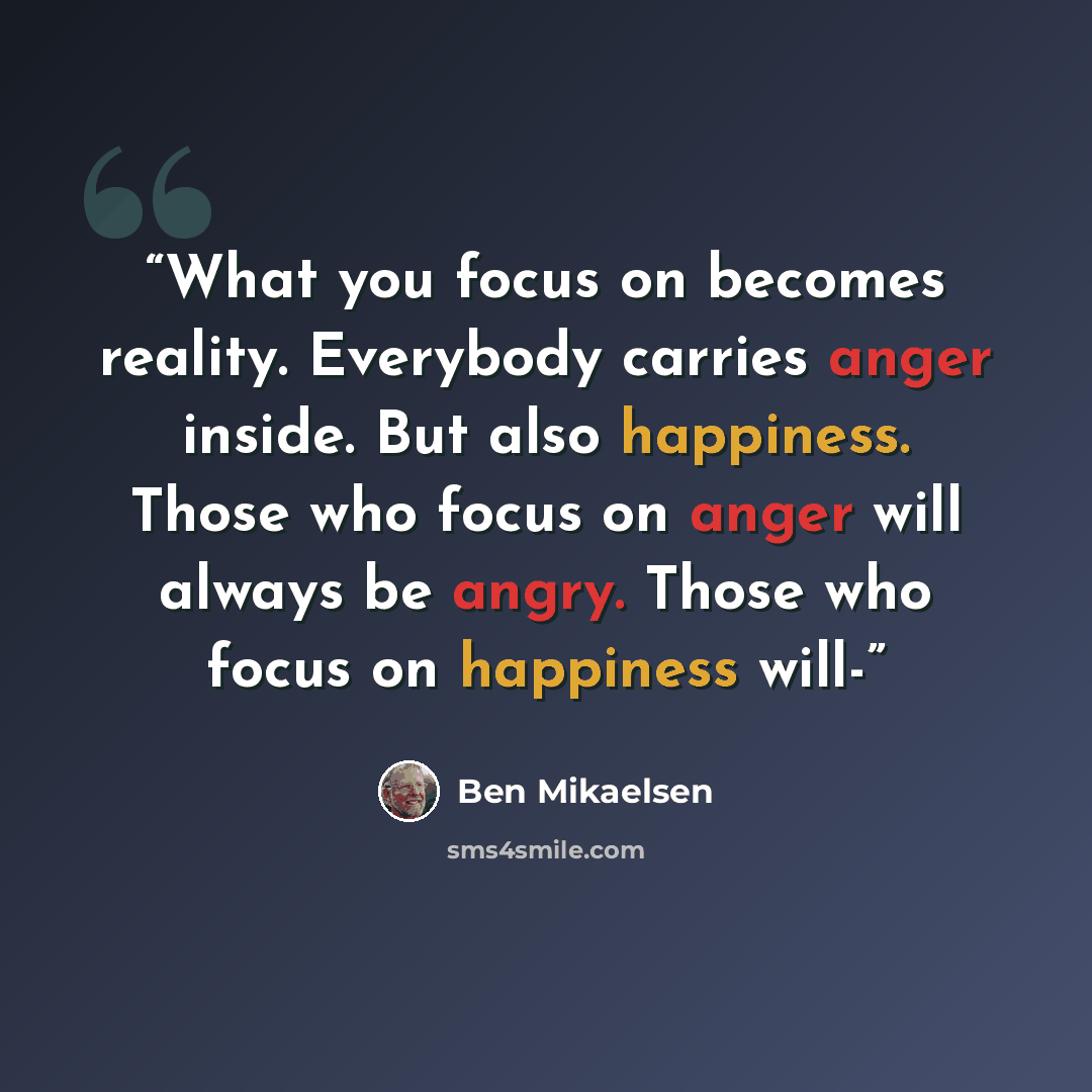 “What you focus on becomes reality. Everybody carries anger inside. But also happiness. Those who focus on anger will always be angry. Those who focus on happiness will-” quote by Ben Mikaelsen