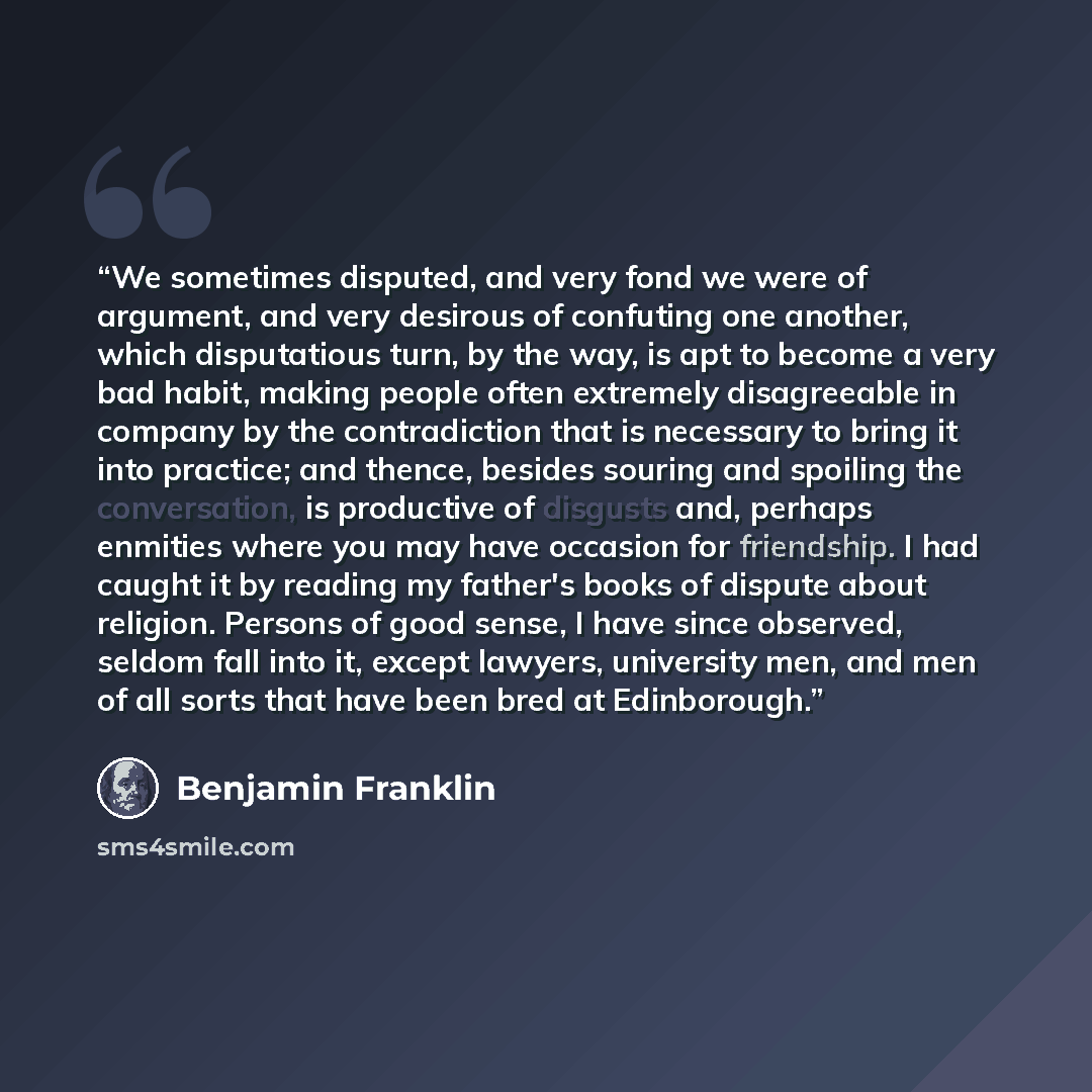 “We sometimes disputed, and very fond we were of argument, and very desirous of confuting one another, which disputatious turn, by the way, is apt to become a very bad habit, making people often extremely disagreeable in company by the contradiction that is necessary to bring it into practice; and…” quote by Benjamin Franklin