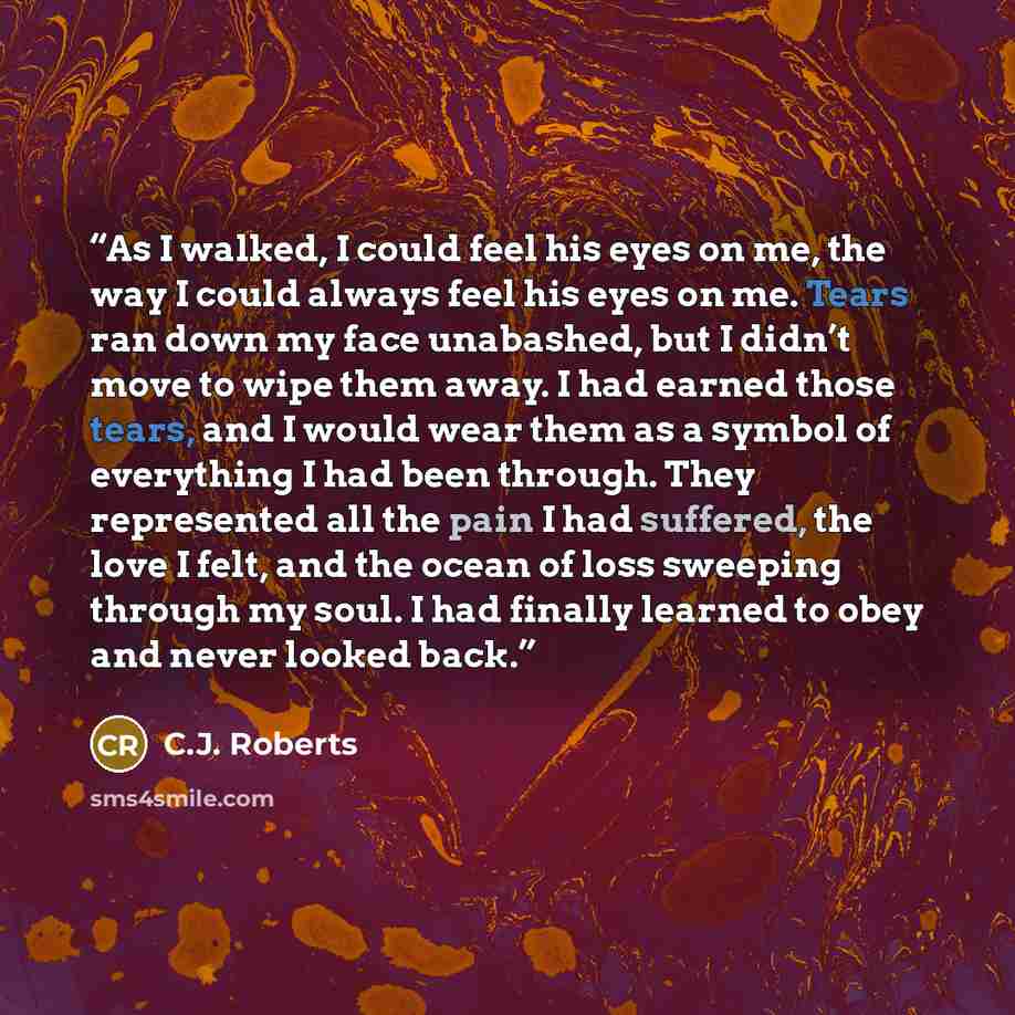 “As I walked, I could feel his eyes on me, the way I could always feel his eyes on me. Tears ran down my face unabashed, but I didn’t move to wipe them away. I had earned those tears, and I would wear them as a symbol of everything I had been through. They represented all the pain I had suffered…” quote by C.J. Roberts