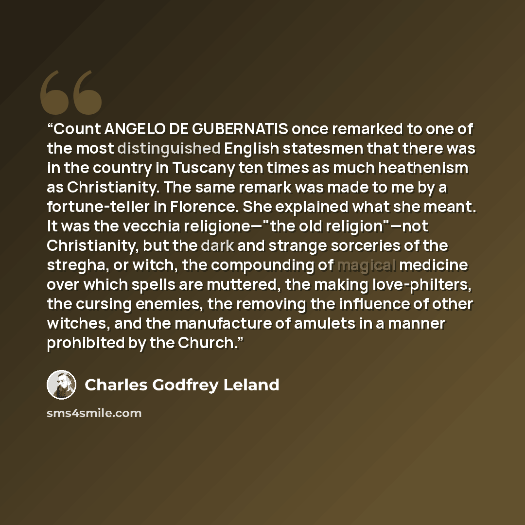“Count ANGELO DE GUBERNATIS once remarked to one of the most distinguished English statesmen that there was in the country in Tuscany ten times as much heathenism as Christianity. The same remark was made to me by a fortune-teller in Florence. She explained what she meant. It was the vecchia…” quote by Charles Godfrey Leland