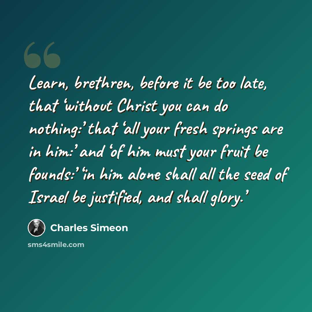“Learn, brethren, before it be too late, that ‘without Christ you can do nothing:’ that ‘all your fresh springs are in him:’ and ‘of him must your fruit be founds:’ ‘in him alone shall all the seed of Israel be justified, and shall glory.’” quote by Charles Simeon