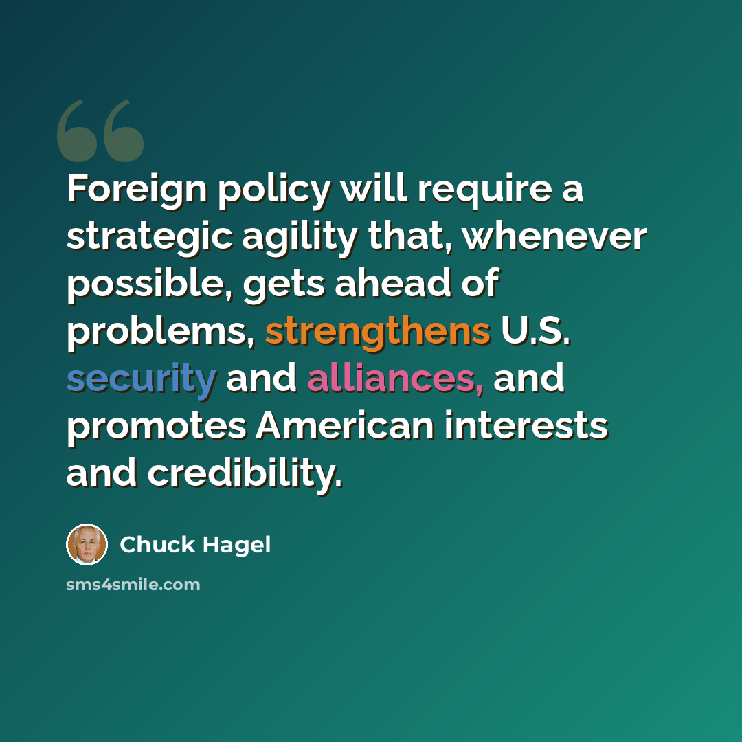 “Foreign policy will require a strategic agility that, whenever possible, gets ahead of problems, strengthens U.S. security and alliances, and promotes American interests and credibility.” quote by Chuck Hagel