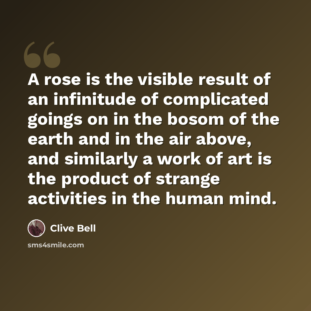“A rose is the visible result of an infinitude of complicated goings on in the bosom of the earth and in the air above, and similarly a work of art is the product of strange activities in the human mind.” quote by Clive Bell