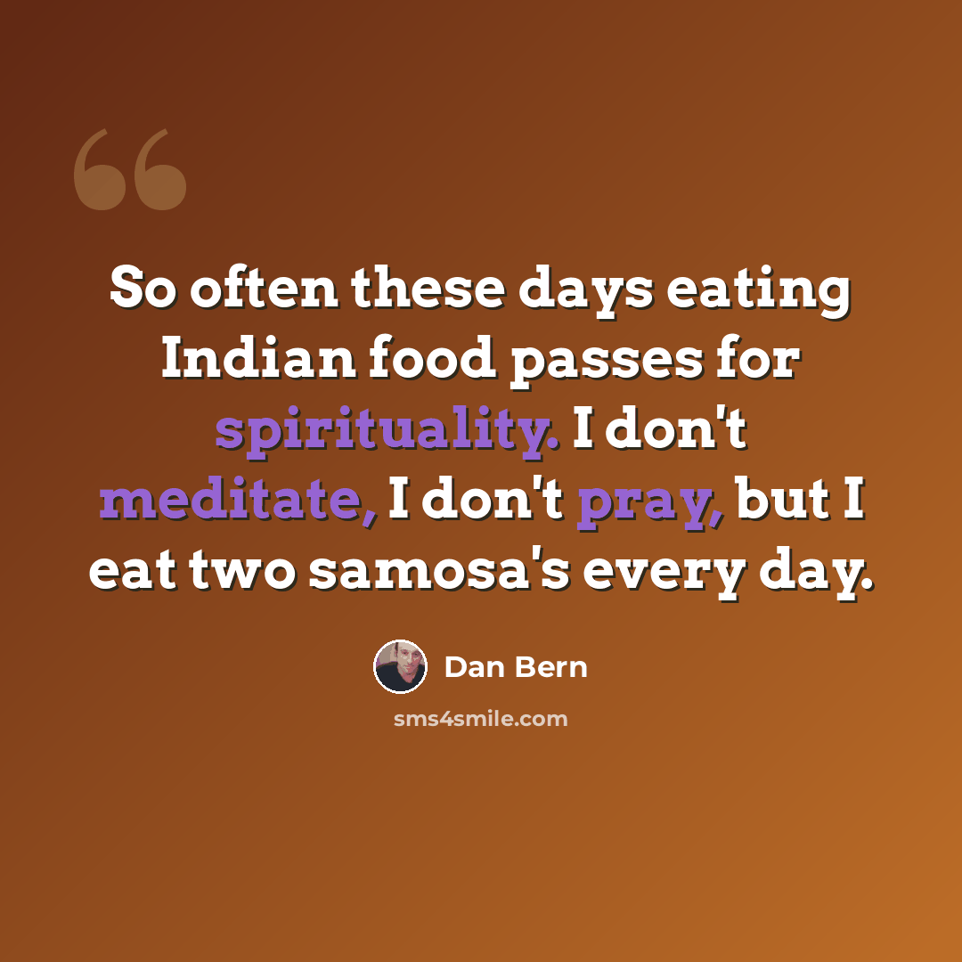 “So often these days eating Indian food passes for spirituality. I don't meditate, I don't pray, but I eat two samosa's every day.” quote by Dan Bern