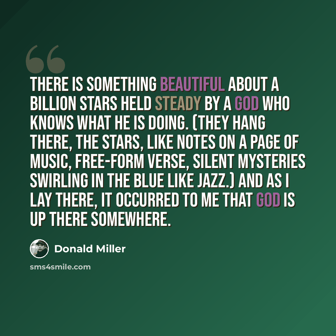 “There is something beautiful about a billion stars held steady by a God who knows what He is doing. (They hang there, the stars, like notes on a page of music, free-form verse, silent mysteries swirling in the blue like jazz.) And as I lay there, it occurred to me that God is up there somewhere.” quote by Donald Miller