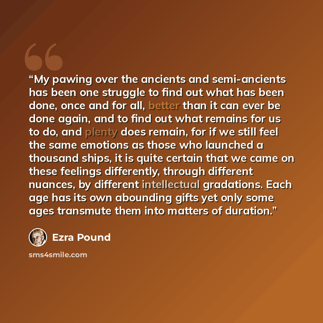“My pawing over the ancients and semi-ancients has been one struggle to find out what has been done, once and for all, better than it can ever be done again, and to find out what remains for us to do, and plenty does remain, for if we still feel the same emotions as those who launched a thousand…” quote by Ezra Pound