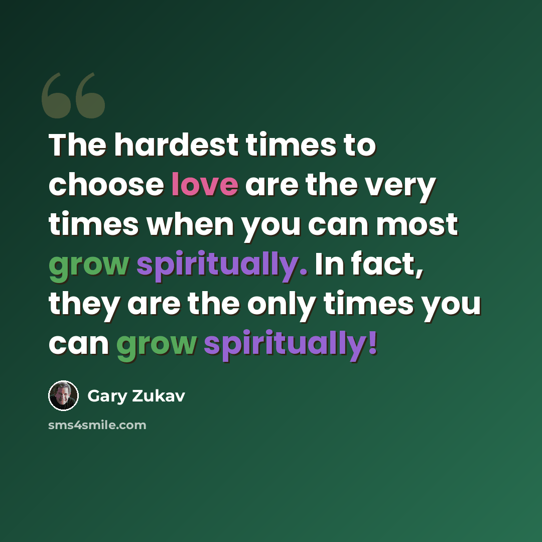 “The hardest times to choose love are the very times when you can most grow spiritually. In fact, they are the only times you can grow spiritually!” quote by Gary Zukav