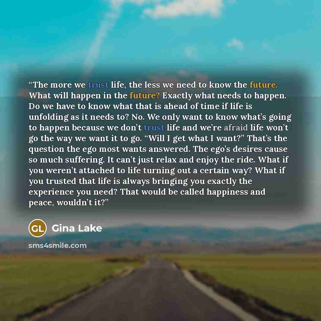 “The more we trust life, the less we need to know the future. What will happen in the future? Exactly what needs to happen. Do we have to know what that is ahead of time if life is unfolding as it needs to? No. We only want to know what’s going to happen because we don’t trust life and we’re afraid…” quote by Gina Lake