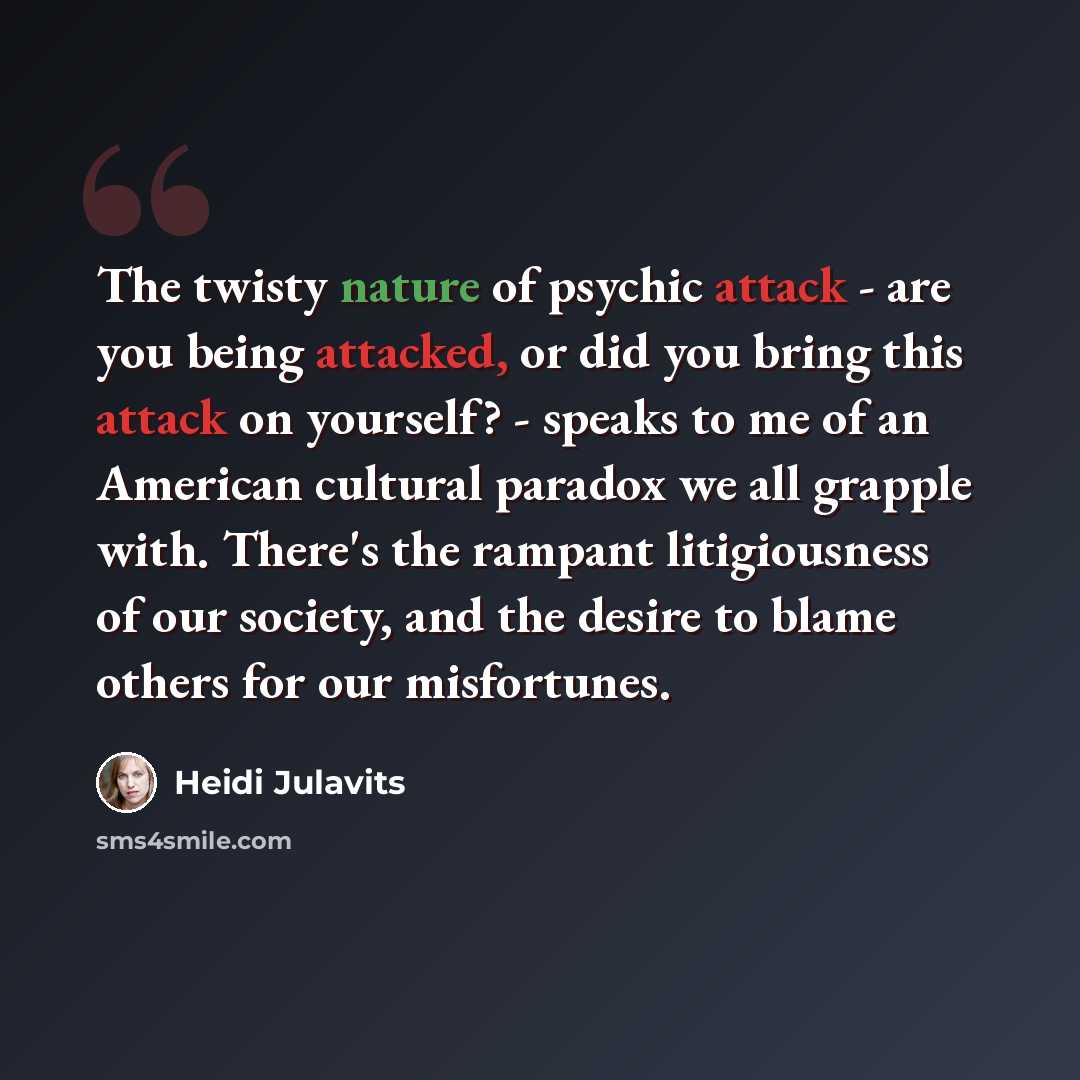 “The twisty nature of psychic attack - are you being attacked, or did you bring this attack on yourself? - speaks to me of an American cultural paradox we all grapple with. There's the rampant litigiousness of our society, and the desire to blame others for our misfortunes.” quote by Heidi Julavits
