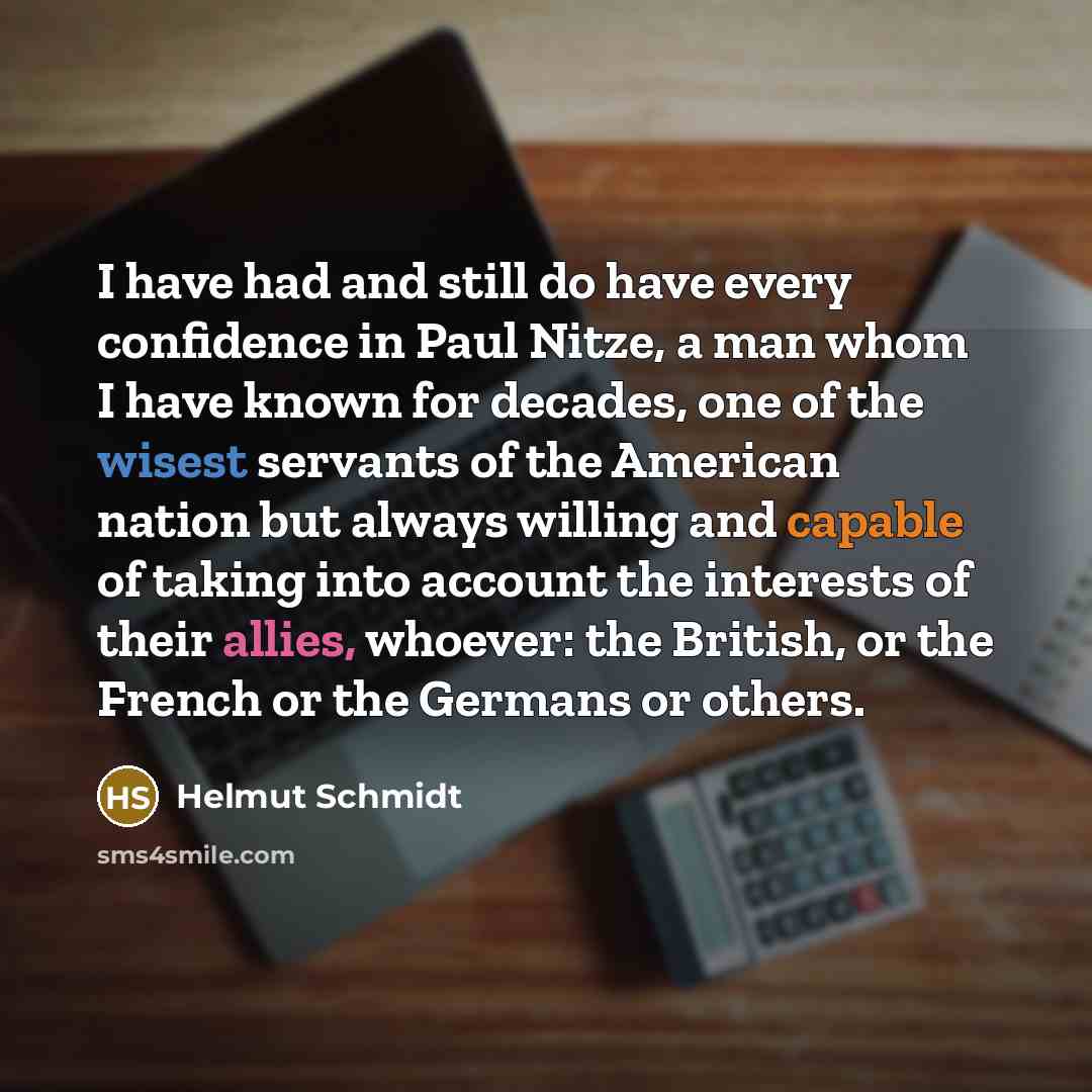 “I have had and still do have every confidence in Paul Nitze, a man whom I have known for decades, one of the wisest servants of the American nation but always willing and capable of taking into account the interests of their allies, whoever: the British, or the French or the Germans or others.” quote by Helmut Schmidt