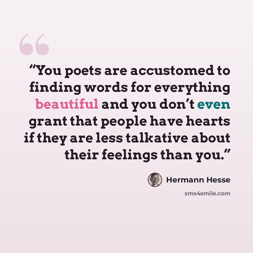 “You poets are accustomed to finding words for everything beautiful and you don’t even grant that people have hearts if they are less talkative about their feelings than you.” quote by Hermann Hesse