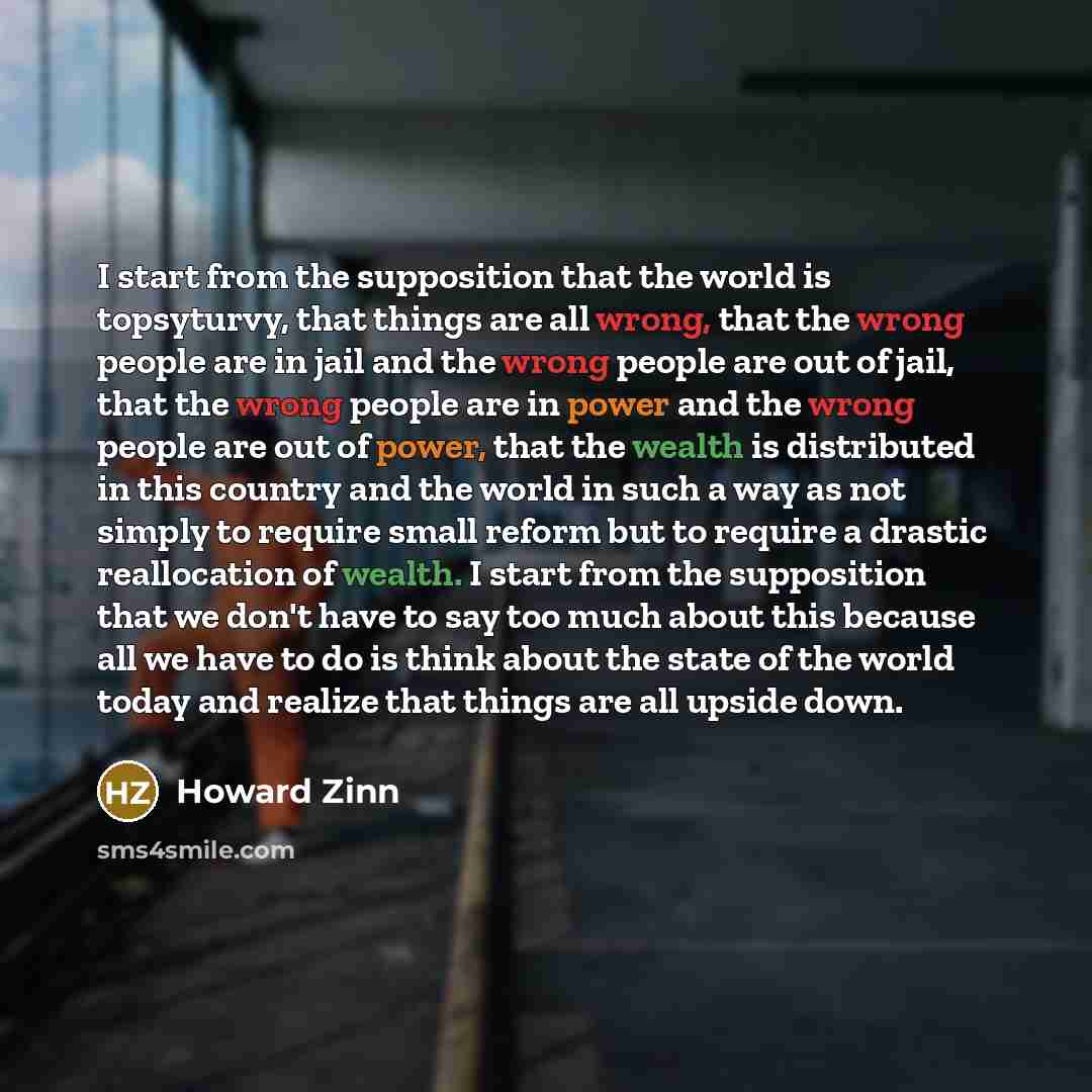 “I start from the supposition that the world is topsyturvy, that things are all wrong, that the wrong people are in jail and the wrong people are out of jail, that the wrong people are in power and the wrong people are out of power, that the wealth is distributed in this country and the world in…” quote by Howard Zinn